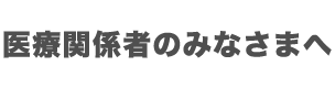 医療関係のみなさまへ